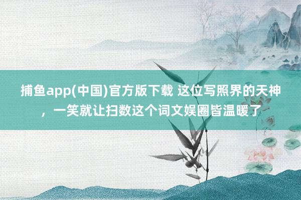 捕鱼app(中国)官方版下载 这位写照界的天神，一笑就让扫数这个词文娱圈皆温暖了