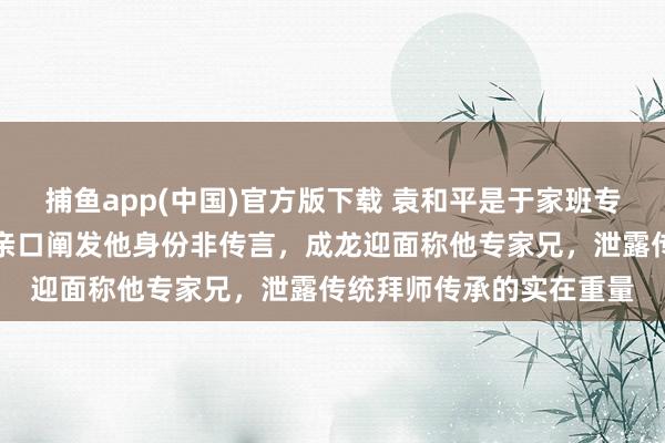 捕鱼app(中国)官方版下载 袁和平是于家班专家兄，艺名元庆，元华亲口阐发他身份非传言，成龙迎面称他专家兄，泄露传统拜师传承的实在重量