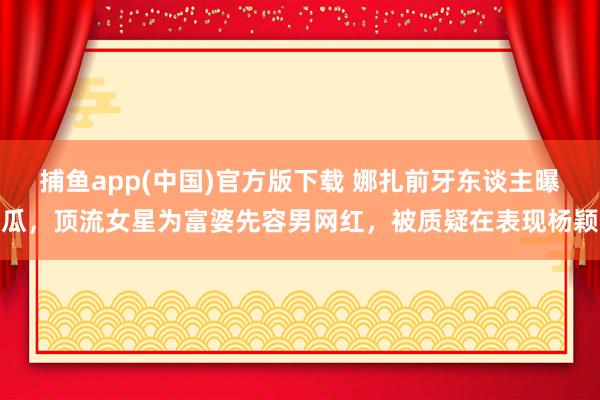 捕鱼app(中国)官方版下载 娜扎前牙东谈主曝瓜，顶流女星为富婆先容男网红，被质疑在表现杨颖