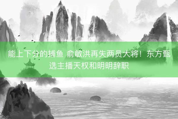 能上下分的捕鱼 俞敏洪再失两员大将！东方甄选主播天权和明明辞职