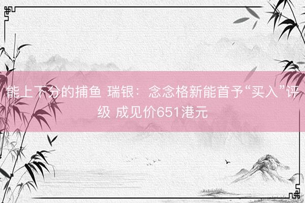 能上下分的捕鱼 瑞银：念念格新能首予“买入”评级 成见价651港元