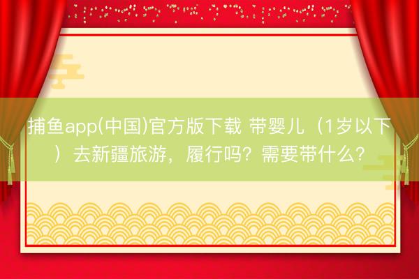 捕鱼app(中国)官方版下载 带婴儿（1岁以下）去新疆旅游，履行吗？需要带什么？