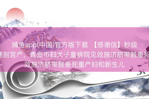 捕鱼app(中国)官方版下载 【感谢信】秒级反馈！3分钟极速剖宫产，青岛市妇犬子童病院见效施济脐带脱垂死重产妇和新生儿