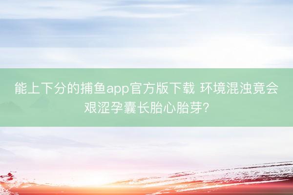 能上下分的捕鱼app官方版下载 环境混浊竟会艰涩孕囊长胎心胎芽？