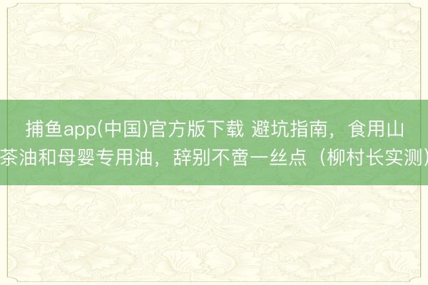 捕鱼app(中国)官方版下载 避坑指南，食用山茶油和母婴专用油，辞别不啻一丝点（柳村长实测）