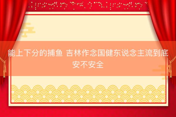 能上下分的捕鱼 吉林作念国健东说念主流到底安不安全