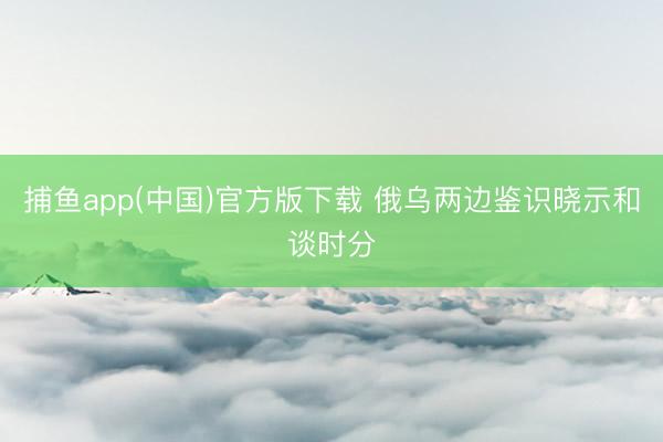 捕鱼app(中国)官方版下载 俄乌两边鉴识晓示和谈时分