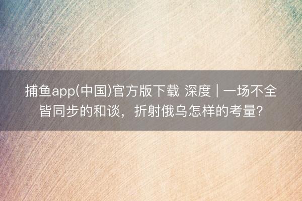 捕鱼app(中国)官方版下载 深度 | 一场不全皆同步的和谈，折射俄乌怎样的考量？