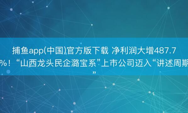 捕鱼app(中国)官方版下载 净利润大增487.76%！“山西龙头民企潞宝系”上市公司迈入“讲述周期”