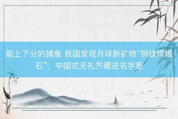能上下分的捕鱼 我国发现月球新矿物“铈镁嫦娥石”，中国式无礼齐藏进名字里