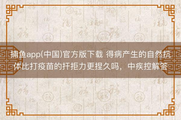 捕鱼app(中国)官方版下载 得病产生的自然抗体比打疫苗的扞拒力更捏久吗，中疾控解答