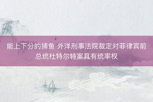 能上下分的捕鱼 外洋刑事法院裁定对菲律宾前总统杜特尔特案具有统率权