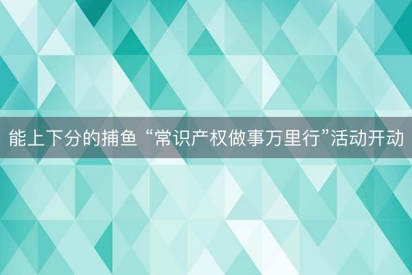 能上下分的捕鱼 “常识产权做事万里行”活动开动