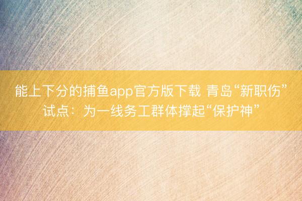 能上下分的捕鱼app官方版下载 青岛“新职伤”试点：为一线务工群体撑起“保护神”
