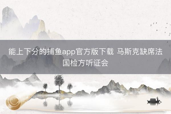 能上下分的捕鱼app官方版下载 马斯克缺席法国检方听证会