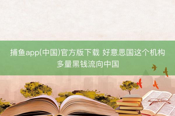 捕鱼app(中国)官方版下载 好意思国这个机构多量黑钱流向中国