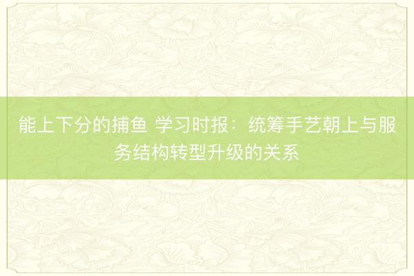 能上下分的捕鱼 学习时报：统筹手艺朝上与服务结构转型升级的关系